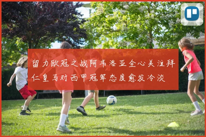留力欧冠之战阿韦洛亚全心关注拜仁皇马对西甲冠军态度愈发冷淡
