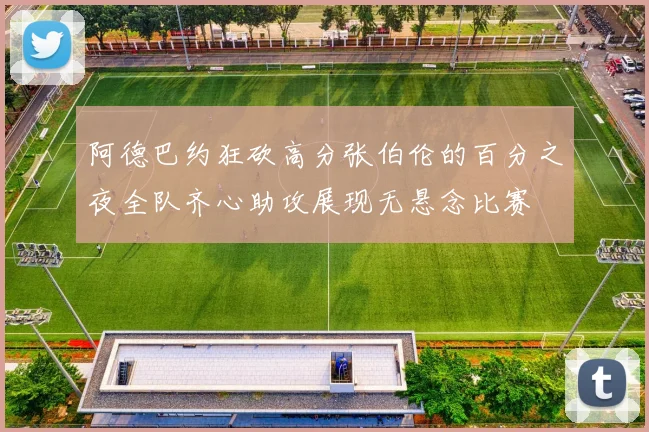 阿德巴约狂砍高分张伯伦的百分之夜全队齐心助攻展现无悬念比赛