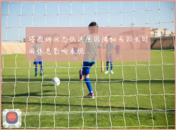 塔图姆状态低迷原因揭秘或因长时间休息影响表现