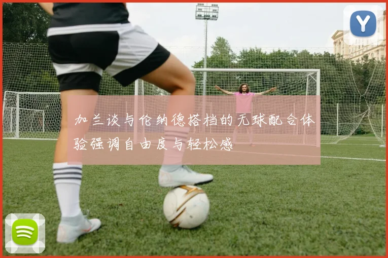 加兰谈与伦纳德搭档的无球配合体验强调自由度与轻松感