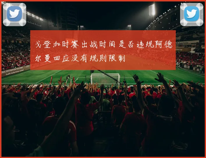 戈登加时赛出战时间是否违规阿德尔曼回应没有规则限制