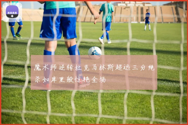 魔术师逆转杜克马林斯超远三分绝杀如库里般惊艳全场
