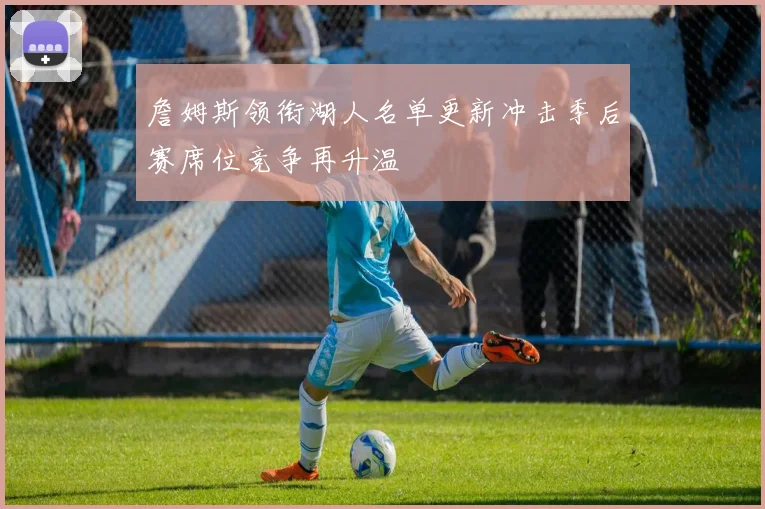 詹姆斯领衔湖人名单更新冲击季后赛席位竞争再升温
