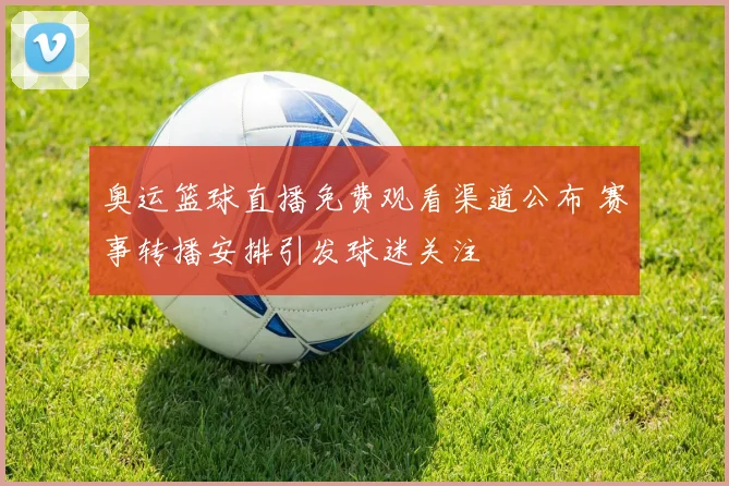奥运篮球直播免费观看渠道公布 赛事转播安排引发球迷关注