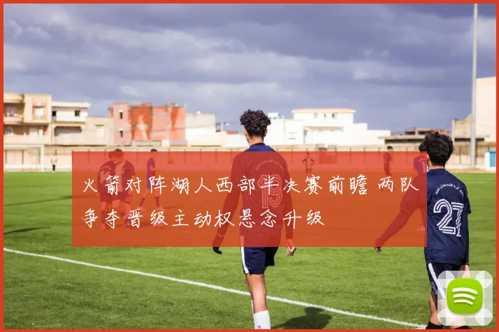 火箭对阵湖人西部半决赛前瞻 两队争夺晋级主动权悬念升级