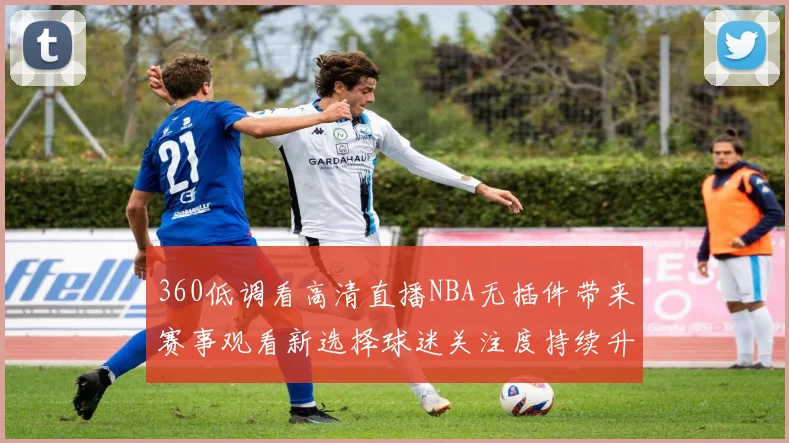 360低调看高清直播NBA无插件带来赛事观看新选择球迷关注度持续升温