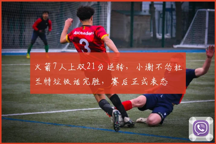 火箭7人上双21分逆转，小谢不怂杜兰特垃圾话完胜，赛后正式表态
