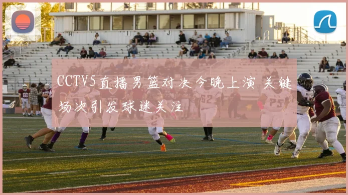CCTV5直播男篮对决今晚上演 关键场次引发球迷关注