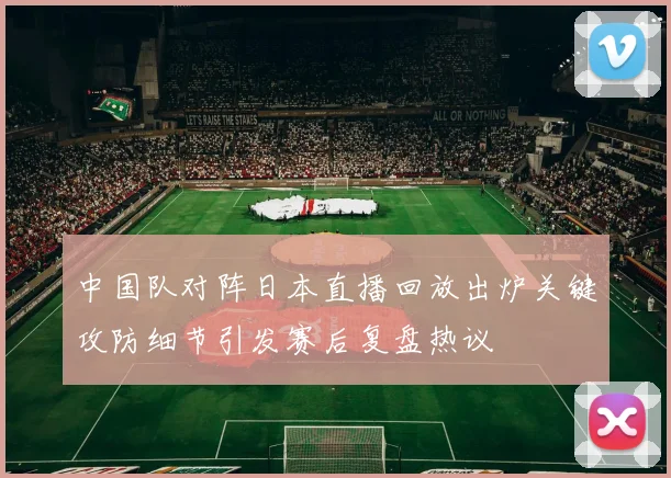 中国队对阵日本直播回放出炉关键攻防细节引发赛后复盘热议